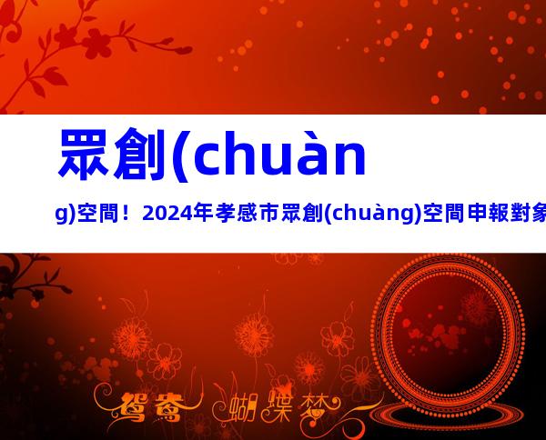 眾創(chuàng)空間！2024年孝感市眾創(chuàng)空間申報對象、要求及注意事項